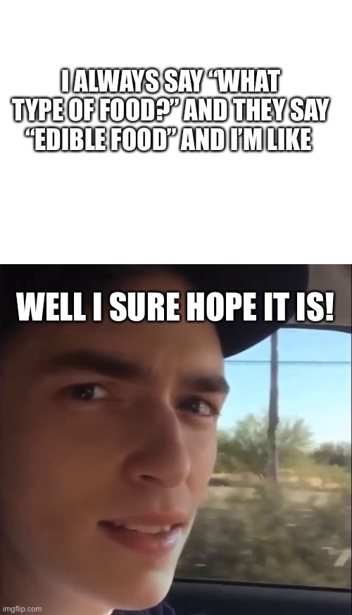 I ALWAYS SAY “WHAT TYPE OF FOOD?” AND THEY SAY “EDIBLE FOOD” AND I’M LIKE WELL I SURE HOPE IT IS! | image tagged in blank white template,road work ahead | made w/ Imgflip meme maker