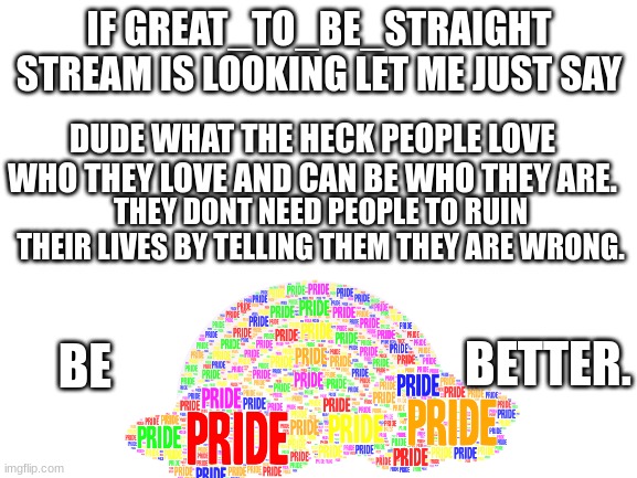 comment if ur with me | IF GREAT_TO_BE_STRAIGHT STREAM IS LOOKING LET ME JUST SAY; DUDE WHAT THE HECK PEOPLE LOVE WHO THEY LOVE AND CAN BE WHO THEY ARE. THEY DONT NEED PEOPLE TO RUIN THEIR LIVES BY TELLING THEM THEY ARE WRONG. BETTER. BE | image tagged in blank white template | made w/ Imgflip meme maker