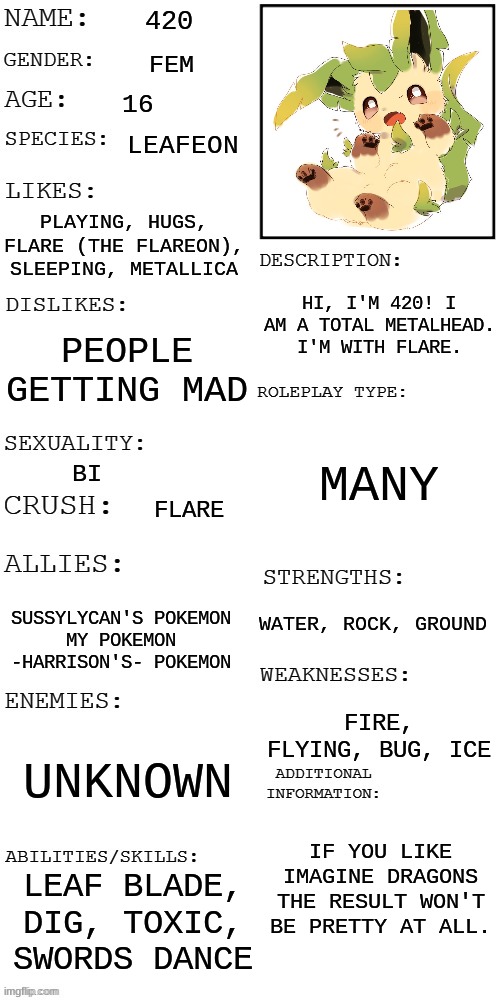 (Updated) Roleplay OC showcase | 420; FEM; 16; LEAFEON; PLAYING, HUGS, FLARE (THE FLAREON), SLEEPING, METALLICA; HI, I'M 420! I AM A TOTAL METALHEAD. I'M WITH FLARE. PEOPLE GETTING MAD; MANY; BI; FLARE; WATER, ROCK, GROUND; SUSSYLYCAN'S POKEMON
MY POKEMON
-HARRISON'S- POKEMON; FIRE, FLYING, BUG, ICE; UNKNOWN; IF YOU LIKE IMAGINE DRAGONS THE RESULT WON'T BE PRETTY AT ALL. LEAF BLADE, DIG, TOXIC, SWORDS DANCE | image tagged in updated roleplay oc showcase,pokemon | made w/ Imgflip meme maker