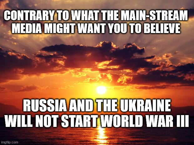 Sunset |  CONTRARY TO WHAT THE MAIN-STREAM MEDIA MIGHT WANT YOU TO BELIEVE; RUSSIA AND THE UKRAINE WILL NOT START WORLD WAR III | image tagged in sunset | made w/ Imgflip meme maker