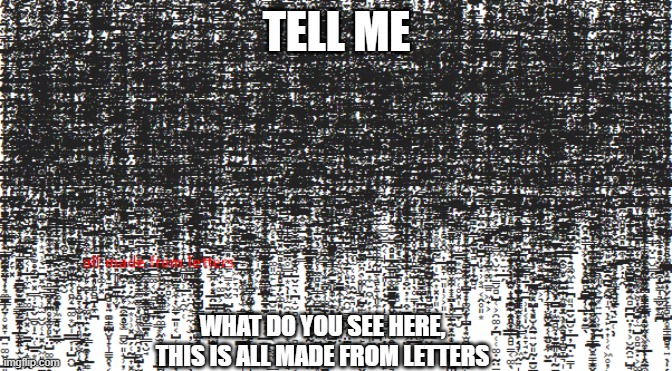 what do you see in those letters? | TELL ME; WHAT DO YOU SEE HERE,
THIS IS ALL MADE FROM LETTERS | image tagged in letters,yes | made w/ Imgflip meme maker