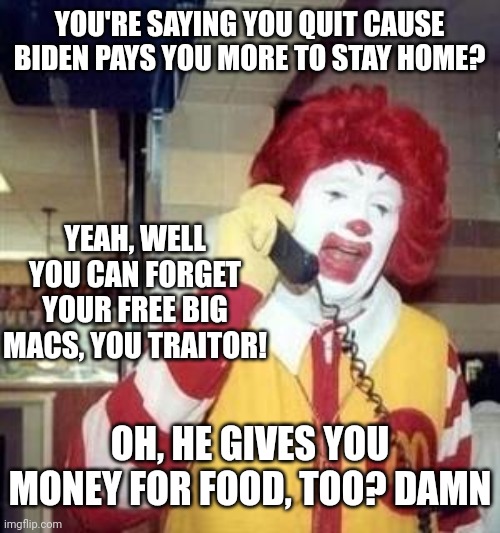 Why would anyone want to work when you can just ride on the backs of those who do? | YOU'RE SAYING YOU QUIT CAUSE BIDEN PAYS YOU MORE TO STAY HOME? YEAH, WELL YOU CAN FORGET YOUR FREE BIG MACS, YOU TRAITOR! OH, HE GIVES YOU MONEY FOR FOOD, TOO? DAMN | image tagged in ronald mcdonald temp | made w/ Imgflip meme maker