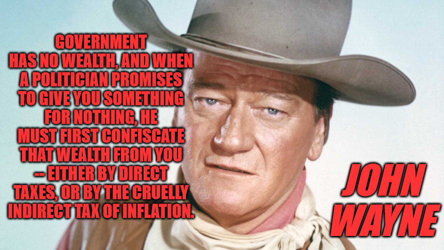 No Real Wealth | GOVERNMENT HAS NO WEALTH, AND WHEN A POLITICIAN PROMISES TO GIVE YOU SOMETHING FOR NOTHING, HE MUST FIRST CONFISCATE THAT WEALTH FROM YOU -- EITHER BY DIRECT TAXES, OR BY THE CRUELLY INDIRECT TAX OF INFLATION. JOHN WAYNE | image tagged in john wayne,quotes | made w/ Imgflip meme maker