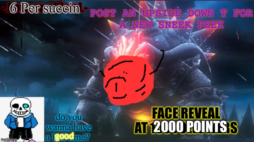 ok | 6 Per succin; POST AN UPSIDE DOWN T FOR
A NEW SNEEK PEEK; 2000 POINTS; good | image tagged in bowser-official announcement temp w/ face reveal | made w/ Imgflip meme maker