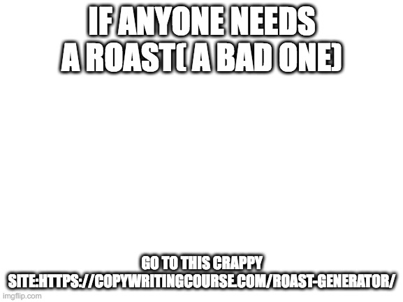 https://copywritingcourse.com/roast-generator/ | IF ANYONE NEEDS A ROAST( A BAD ONE); GO TO THIS CRAPPY SITE:HTTPS://COPYWRITINGCOURSE.COM/ROAST-GENERATOR/ | image tagged in blank white template | made w/ Imgflip meme maker