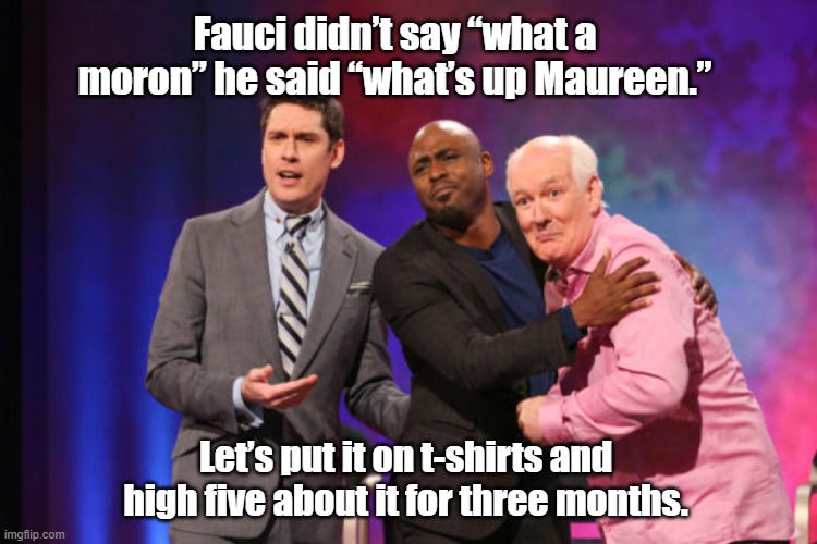 Maureen, Fauci | Fauci didn’t say “what a moron” he said “what’s up Maureen.”; Let’s put it on t-shirts and high five about it for three months. | image tagged in fauci | made w/ Imgflip meme maker
