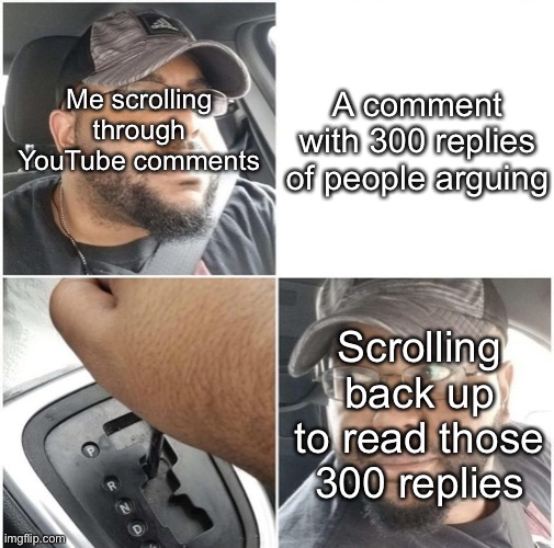 The argument was about someone falsely correcting someone else when they said favourite instead of favorite |  A comment with 300 replies of people arguing; Me scrolling through YouTube comments; Scrolling back up to read those 300 replies | image tagged in back up | made w/ Imgflip meme maker