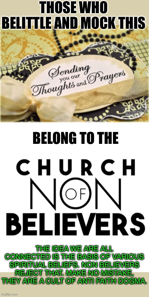 If we are all connected. Sending thoughts and prayers has power. | THOSE WHO BELITTLE AND MOCK THIS; BELONG TO THE; THE IDEA WE ARE ALL CONNECTED IS THE BASIS OF VARIOUS SPIRITUAL BELIEFS. NON BELIEVERS REJECT THAT. MAKE NO MISTAKE, THEY ARE A CULT OF ANTI FAITH DOGMA. | image tagged in atheist hate,non believers are a cult,thoughts and prayers,why so much hate | made w/ Imgflip meme maker