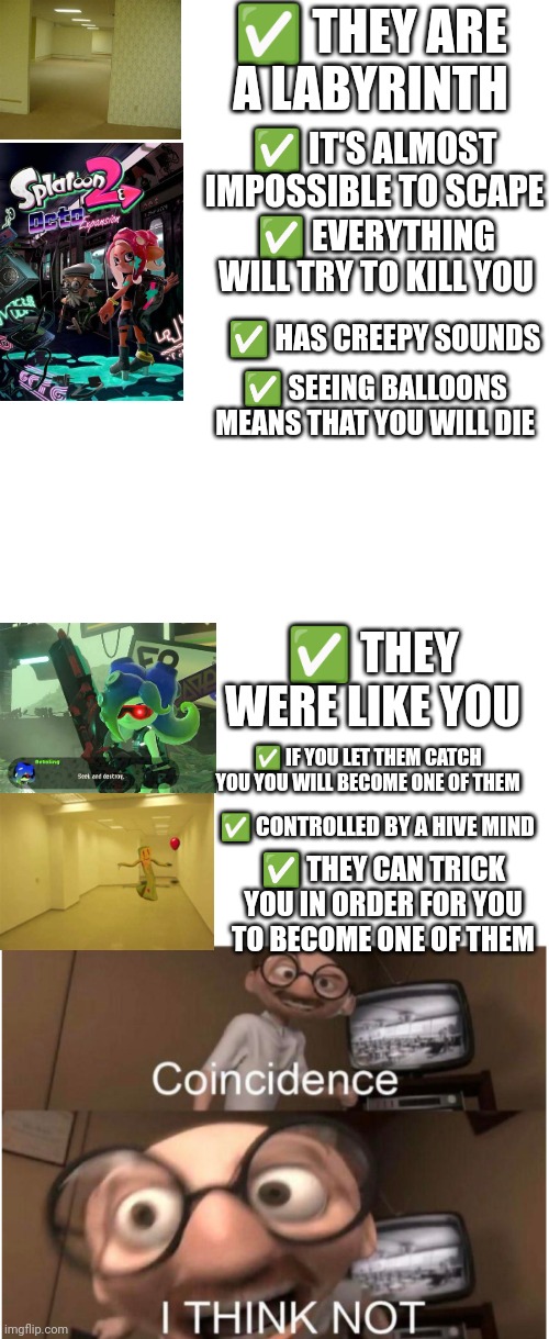 Anyone agrees? =) | ✅ THEY ARE A LABYRINTH; ✅ IT'S ALMOST IMPOSSIBLE TO SCAPE; ✅ EVERYTHING WILL TRY TO KILL YOU; ✅ HAS CREEPY SOUNDS; ✅ SEEING BALLOONS MEANS THAT YOU WILL DIE; ✅ THEY WERE LIKE YOU; ✅ IF YOU LET THEM CATCH YOU YOU WILL BECOME ONE OF THEM; ✅ CONTROLLED BY A HIVE MIND; ✅ THEY CAN TRICK YOU IN ORDER FOR YOU TO BECOME ONE OF THEM | image tagged in memes,blank transparent square,coincidence i think not | made w/ Imgflip meme maker