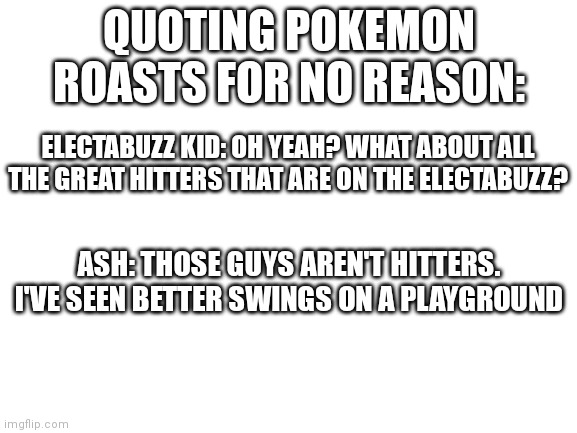 Post other pokemon roasts in the comments and they'll be the next quote | QUOTING POKEMON ROASTS FOR NO REASON:; ELECTABUZZ KID: OH YEAH? WHAT ABOUT ALL THE GREAT HITTERS THAT ARE ON THE ELECTABUZZ? ASH: THOSE GUYS AREN'T HITTERS. I'VE SEEN BETTER SWINGS ON A PLAYGROUND | image tagged in blank white template | made w/ Imgflip meme maker