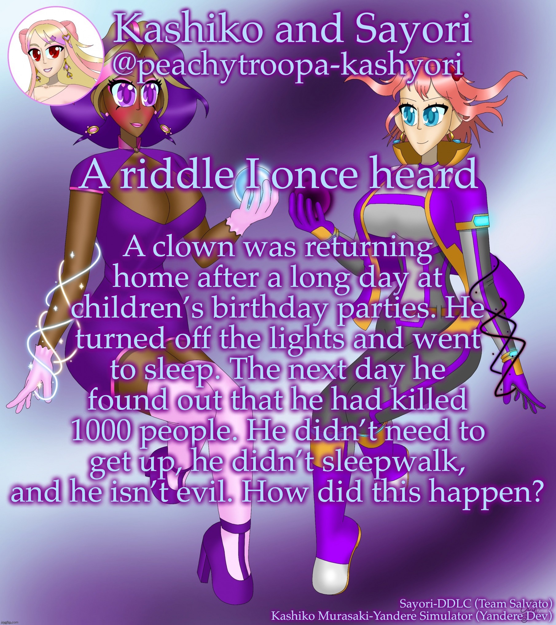 Kashiko Murasaki and Sayori | A clown was returning home after a long day at children’s birthday parties. He turned off the lights and went to sleep. The next day he found out that he had killed 1000 people. He didn’t need to get up, he didn’t sleepwalk, and he isn’t evil. How did this happen? A riddle I once heard | image tagged in kashiko murasaki and sayori | made w/ Imgflip meme maker