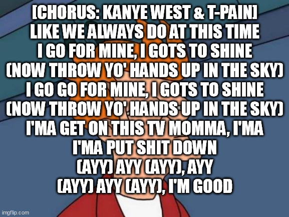 Futurama Fry Meme | [CHORUS: KANYE WEST & T-PAIN]
LIKE WE ALWAYS DO AT THIS TIME
I GO FOR MINE, I GOTS TO SHINE
(NOW THROW YO' HANDS UP IN THE SKY)
I GO GO FOR MINE, I GOTS TO SHINE
(NOW THROW YO' HANDS UP IN THE SKY)
I'MA GET ON THIS TV MOMMA, I'MA
I'MA PUT SHIT DOWN
(AYY) AYY (AYY), AYY
(AYY) AYY (AYY), I'M GOOD | image tagged in memes,futurama fry | made w/ Imgflip meme maker