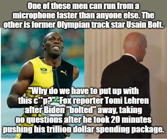 The Flash has nothing on Joe Biden with reporters in the room. | One of these men can run from a microphone faster than anyone else. The other is former Olympian track star Usain Bolt. "Why do we have to put up with this c**p?" -Fox reporter Tomi Lehren after Biden "bolted" away, taking no questions after he took 20 minutes pushing his trillion dollar spending package. | image tagged in joe biden | made w/ Imgflip meme maker