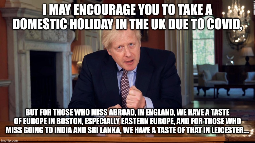 Boris Johnson encourages you to have a taste of abroad in the UK for your holiday! | I MAY ENCOURAGE YOU TO TAKE A DOMESTIC HOLIDAY IN THE UK DUE TO COVID, BUT FOR THOSE WHO MISS ABROAD, IN ENGLAND, WE HAVE A TASTE OF EUROPE IN BOSTON, ESPECIALLY EASTERN EUROPE, AND FOR THOSE WHO MISS GOING TO INDIA AND SRI LANKA, WE HAVE A TASTE OF THAT IN LEICESTER.... | image tagged in boris johnson speech,boris johnson,taste of europe,domestic holidays in the uk,foreign holidays,foreign holidays in the uk | made w/ Imgflip meme maker