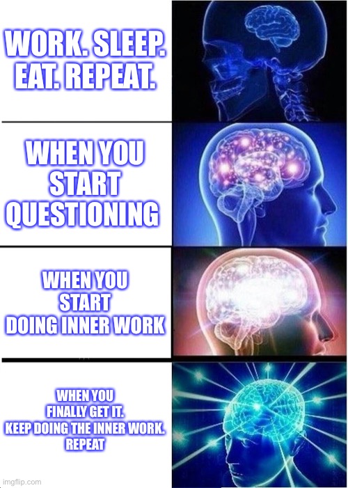 Inner evolution work | WORK. SLEEP. EAT. REPEAT. WHEN YOU START QUESTIONING; WHEN YOU START DOING INNER WORK; WHEN YOU FINALLY GET IT.
KEEP DOING THE INNER WORK.
REPEAT | image tagged in memes,spirituality,expanding consciousness | made w/ Imgflip meme maker