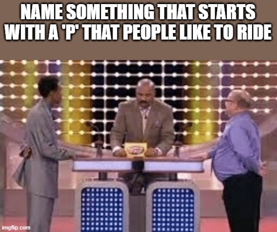 Something That Starts With P That People Like To Ride | NAME SOMETHING THAT STARTS WITH A 'P' THAT PEOPLE LIKE TO RIDE | image tagged in family feud,steve harvey family feud,ride,starts with p,funny,memes | made w/ Imgflip meme maker