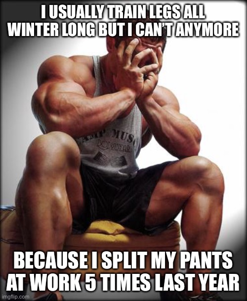 Depressed Bodybuilder |  I USUALLY TRAIN LEGS ALL WINTER LONG BUT I CAN’T ANYMORE; BECAUSE I SPLIT MY PANTS AT WORK 5 TIMES LAST YEAR | image tagged in depressed bodybuilder,true story bro,genetics | made w/ Imgflip meme maker