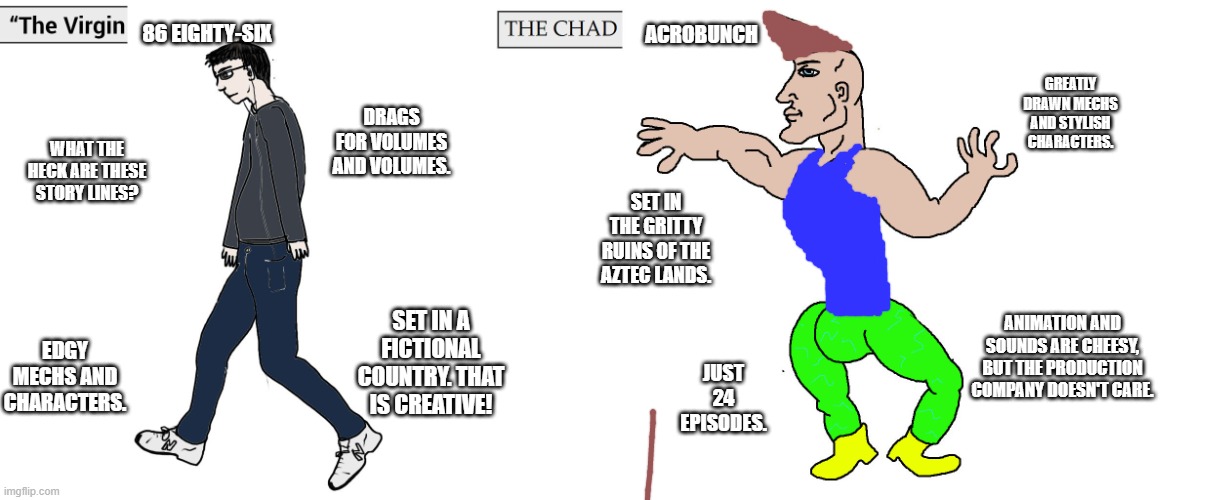 Virgin and Chad | 86 EIGHTY-SIX; ACROBUNCH; GREATLY DRAWN MECHS AND STYLISH CHARACTERS. DRAGS FOR VOLUMES AND VOLUMES. WHAT THE HECK ARE THESE STORY LINES? SET IN THE GRITTY RUINS OF THE AZTEC LANDS. ANIMATION AND SOUNDS ARE CHEESY, BUT THE PRODUCTION COMPANY DOESN'T CARE. SET IN A FICTIONAL COUNTRY. THAT IS CREATIVE! EDGY MECHS AND CHARACTERS. JUST 24 EPISODES. | image tagged in virgin and chad,virginvschad | made w/ Imgflip meme maker
