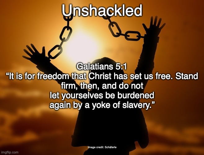 Freedom in Christ | Unshackled; Galatians 5:1

“It is for freedom that Christ has set us free. Stand firm, then, and do not let yourselves be burdened again by a yoke of slavery.”; Image credit: Schäferle | image tagged in love | made w/ Imgflip meme maker