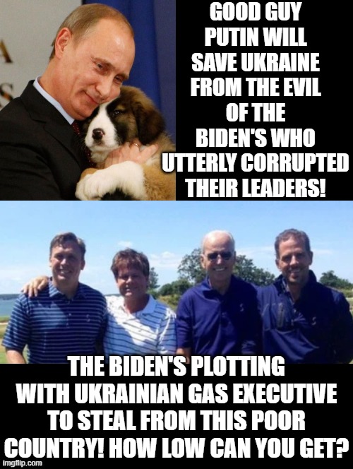 Good Guy Putin Versus the EVIL Bidens!! | GOOD GUY PUTIN WILL SAVE UKRAINE FROM THE EVIL OF THE BIDEN'S WHO UTTERLY CORRUPTED THEIR LEADERS! THE BIDEN'S PLOTTING WITH UKRAINIAN GAS EXECUTIVE TO STEAL FROM THIS POOR COUNTRY! HOW LOW CAN YOU GET? | image tagged in evil,biden,cowards,good guy putin | made w/ Imgflip meme maker