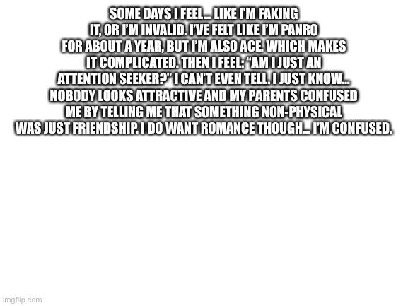 Please help | SOME DAYS I FEEL… LIKE I’M FAKING IT, OR I’M INVALID. I’VE FELT LIKE I’M PANRO FOR ABOUT A YEAR, BUT I’M ALSO ACE. WHICH MAKES IT COMPLICATED. THEN I FEEL: “AM I JUST AN ATTENTION SEEKER?” I CAN’T EVEN TELL. I JUST KNOW… NOBODY LOOKS ATTRACTIVE AND MY PARENTS CONFUSED ME BY TELLING ME THAT SOMETHING NON-PHYSICAL WAS JUST FRIENDSHIP. I DO WANT ROMANCE THOUGH… I’M CONFUSED. | image tagged in blank white template | made w/ Imgflip meme maker