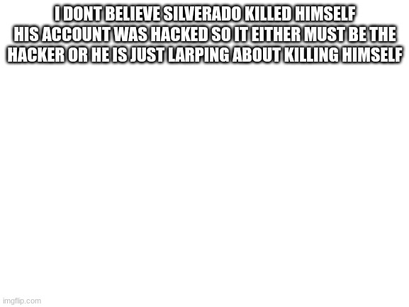 most likely a larp or the hacker | I DONT BELIEVE SILVERADO KILLED HIMSELF HIS ACCOUNT WAS HACKED SO IT EITHER MUST BE THE HACKER OR HE IS JUST LARPING ABOUT KILLING HIMSELF | image tagged in blank white template | made w/ Imgflip meme maker