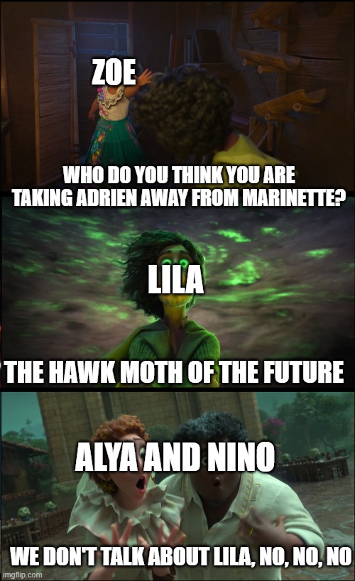 Not a word about Lila |  ZOE; WHO DO YOU THINK YOU ARE TAKING ADRIEN AWAY FROM MARINETTE? LILA; THE HAWK MOTH OF THE FUTURE; ALYA AND NINO; WE DON'T TALK ABOUT LILA, NO, NO, NO | image tagged in mlb | made w/ Imgflip meme maker