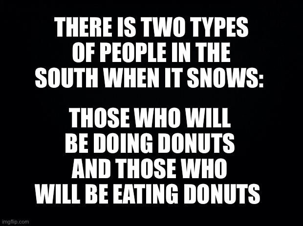 Black background | THERE IS TWO TYPES OF PEOPLE IN THE SOUTH WHEN IT SNOWS:; THOSE WHO WILL BE DOING DONUTS AND THOSE WHO WILL BE EATING DONUTS | image tagged in black background | made w/ Imgflip meme maker