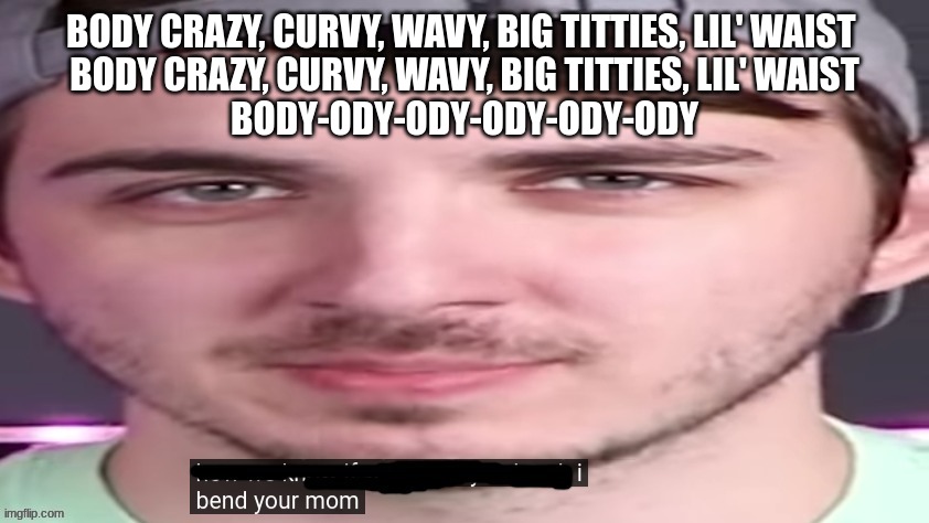 chris bends ur mom. | BODY CRAZY, CURVY, WAVY, BIG TITTIES, LIL' WAIST 
BODY CRAZY, CURVY, WAVY, BIG TITTIES, LIL' WAIST
BODY-ODY-ODY-ODY-ODY-ODY | image tagged in chris bends ur mom | made w/ Imgflip meme maker