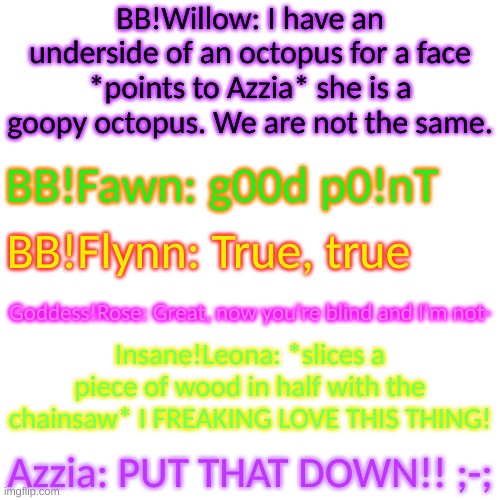 All are from the same AU ("BB" means "Bio-Breached") | BB!Willow: I have an underside of an octopus for a face *points to Azzia* she is a goopy octopus. We are not the same. BB!Fawn: g00d p0!nT; BB!Flynn: True, true; Goddess!Rose: Great, now you're blind and I'm not-; Insane!Leona: *slices a piece of wood in half with the chainsaw* I FREAKING LOVE THIS THING! Azzia: PUT THAT DOWN!! ;-; | image tagged in blank transparent square | made w/ Imgflip meme maker