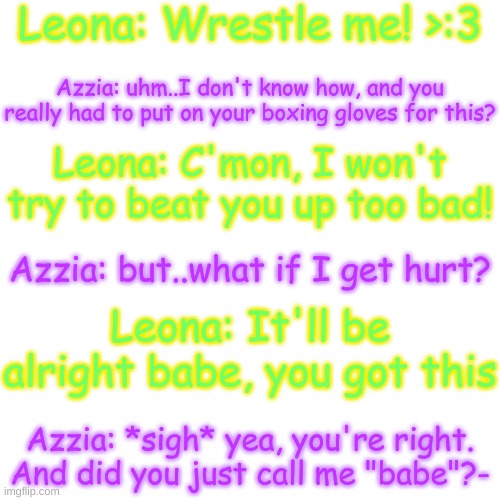 lol | Leona: Wrestle me! >:3; Azzia: uhm..I don't know how, and you really had to put on your boxing gloves for this? Leona: C'mon, I won't try to beat you up too bad! Azzia: but..what if I get hurt? Leona: It'll be alright babe, you got this; Azzia: *sigh* yea, you're right. And did you just call me "babe"?- | image tagged in blank transparent square | made w/ Imgflip meme maker