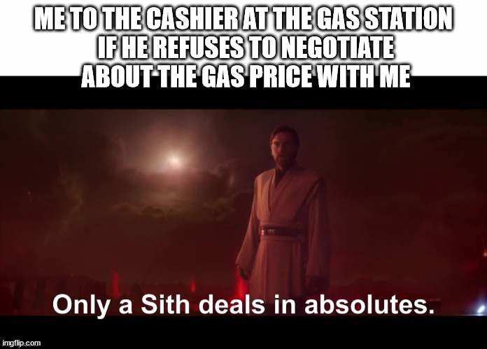Only a Sith deals in absolutes | ME TO THE CASHIER AT THE GAS STATION
 IF HE REFUSES TO NEGOTIATE
 ABOUT THE GAS PRICE WITH ME | image tagged in only a sith deals in absolutes | made w/ Imgflip meme maker