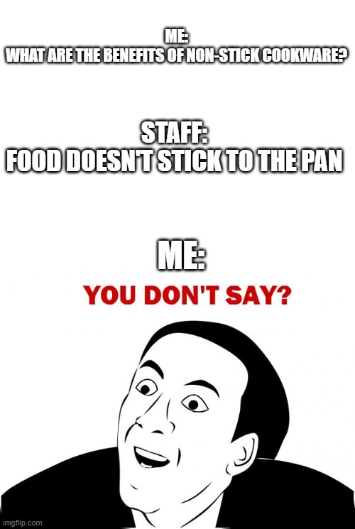 You don't say... | ME:
WHAT ARE THE BENEFITS OF NON-STICK COOKWARE? STAFF:
FOOD DOESN'T STICK TO THE PAN; ME: | image tagged in blank white template,memes,you don't say,stick,cooking,funny | made w/ Imgflip meme maker