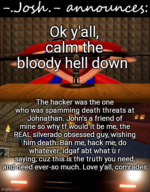 Josh's announcement temp by Josh |  Ok y'all, calm the bloody hell down; The hacker was the one who was spamming death threats at Johnathan. John's a friend of mine so why tf would it be me, the REAL silverado obsessed guy, wishing him death. Ban me, hack me, do whatever. idgaf abt what u r saying, cuz this is the truth you need, and need ever-so much. Love y'all, comrades | image tagged in josh's announcement temp by josh | made w/ Imgflip meme maker