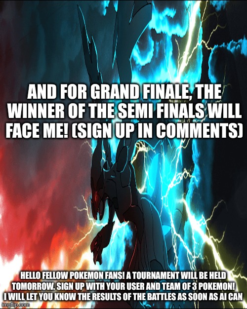 Good luck guys! | AND FOR GRAND FINALE, THE WINNER OF THE SEMI FINALS WILL FACE ME! (SIGN UP IN COMMENTS); HELLO FELLOW POKEMON FANS! A TOURNAMENT WILL BE HELD TOMORROW. SIGN UP WITH YOUR USER AND TEAM OF 3 POKEMON! I WILL LET YOU KNOW THE RESULTS OF THE BATTLES AS SOON AS AI CAN | made w/ Imgflip meme maker