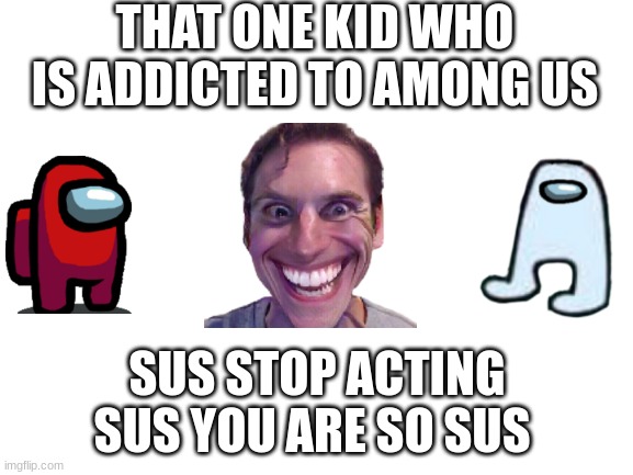 that one kid who is addicted to saying sus | THAT ONE KID WHO IS ADDICTED TO AMONG US; SUS STOP ACTING SUS YOU ARE SO SUS | image tagged in blank white template | made w/ Imgflip meme maker