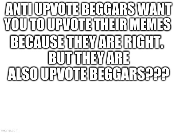 Upvote beggars are annoying | ANTI UPVOTE BEGGARS WANT YOU TO UPVOTE THEIR MEMES; BECAUSE THEY ARE RIGHT. BUT THEY ARE ALSO UPVOTE BEGGARS??? | image tagged in blank white template,upvote beggars,dont upvote | made w/ Imgflip meme maker
