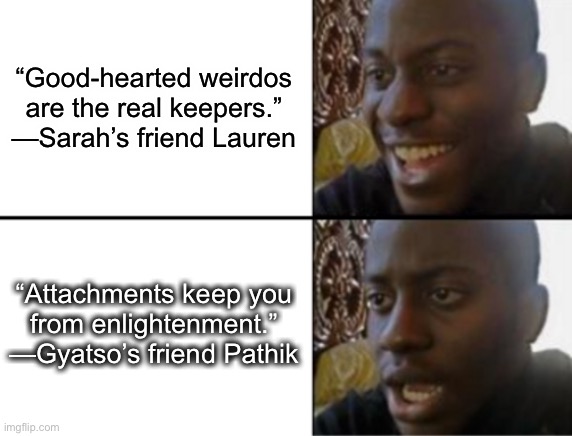 Why is romance so complicated? ? | “Good-hearted weirdos
are the real keepers.”

—Sarah’s friend Lauren; “Attachments keep you
from enlightenment.”

—Gyatso’s friend Pathik | image tagged in oh yeah oh no | made w/ Imgflip meme maker