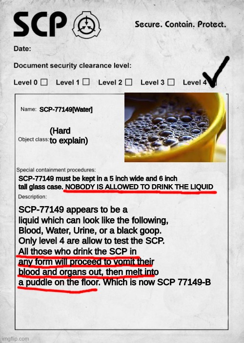 SCP document | SCP-77149[Water]; (Hard to explain); SCP-77149 must be kept in a 5 inch wide and 6 inch tall glass case. NOBODY IS ALLOWED TO DRINK THE LIQUID; SCP-77149 appears to be a liquid which can look like the following, Blood, Water, Urine, or a black goop.
Only level 4 are allow to test the SCP.
All those who drink the SCP in any form will proceed to vomit their blood and organs out, then melt into a puddle on the floor. Which is now SCP 77149-B | image tagged in scp document | made w/ Imgflip meme maker