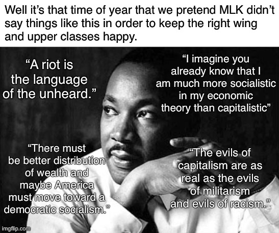Happy birthday, MLK Jr.! | Well it’s that time of year that we pretend MLK didn’t
say things like this in order to keep the right wing
and upper classes happy. “A riot is the language of the unheard.”; “I imagine you already know that I am much more socialistic in my economic theory than capitalistic”; “There must be better distribution of wealth and maybe America must move toward a democratic socialism.”; “The evils of capitalism are as real as the evils of militarism and evils of racism.” | image tagged in mlk,martin luther king,martin luther king jr,socialism,democratic socialism,conservative logic | made w/ Imgflip meme maker