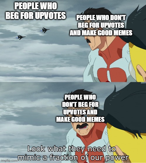 wow | PEOPLE WHO BEG FOR UPVOTES; PEOPLE WHO DON'T BEG FOR UPVOTES AND MAKE GOOD MEMES; PEOPLE WHO DON'T BEG FOR UPVOTES AND MAKE GOOD MEMES | image tagged in look what they need to mimic a fraction of our power,imgflip,upvotes | made w/ Imgflip meme maker