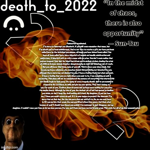 random ass template for some thingy | Connection terminated. I'm sorry to interrupt you Elizabeth, if you still even remember that name, but I'm afraid you've been misinformed. You're not here to receive a gift, nor have you been called here by the individual you assume, although you have indeed been called. You have all been called here, into a labyrinth of sounds and smells, misdirection and misfortune. A labyrinth with no exit, a maze with no prize. You don't even realize that you are trapped. Your lust for blood has driven you in endless circles, chasing the cries of children in some unseen chamber always seeming so near, yet somehow out of reach. But you will never find them, none of you will. This is where your story ends. And to you, my brave volunteer, who somehow found this job listing not intended for you, although there was a way out planned for you, I have a feeling that's not what you want. I have a feeling that you are right where you want to be. I am remaining as well. I am nearby. This place will not be remembered the memory of everything that started this can finally begin to fade away, the agony of every tragedy should. And to you monsters trapped in the corridors, be still, and give up your spirits. They don't belong to you. For most of you, I believe there is peace and perhaps more waiting for you after the smoke clears. Although for one of you, the darkest pit of hell has opened to swallow you whole, so don't keep the devil waiting old friend. My daughter, if you can hear me, I knew you would return as well. It's in your nature to protect the innocent. I'm sorry that on that day, the day you were shut out and left to die, no one was there to lift you up into their arms, the way you lifted others into yours. And then, what became of you? I should have known you wouldn't be contempt to just disappear, not my daughter. I couldn't save you then, so let me save you now. For you, and those you have carried in your arms. This ends, for all of us. End communication. | image tagged in random ass template for some thingy | made w/ Imgflip meme maker