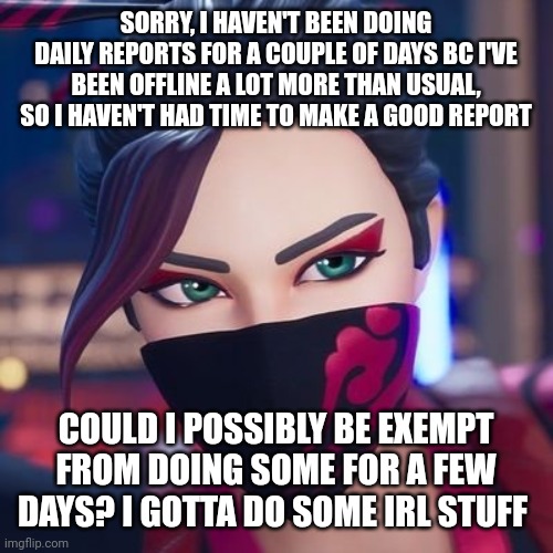 SORRY, I HAVEN'T BEEN DOING DAILY REPORTS FOR A COUPLE OF DAYS BC I'VE BEEN OFFLINE A LOT MORE THAN USUAL, SO I HAVEN'T HAD TIME TO MAKE A GOOD REPORT; COULD I POSSIBLY BE EXEMPT FROM DOING SOME FOR A FEW DAYS? I GOTTA DO SOME IRL STUFF | image tagged in red jade pride | made w/ Imgflip meme maker