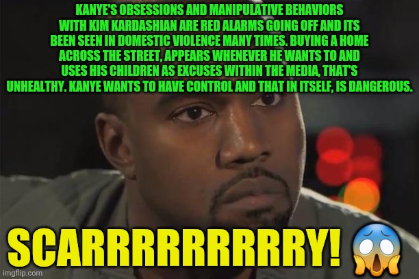 Kanye West is a Douchebag | KANYE'S OBSESSIONS AND MANIPULATIVE BEHAVIORS WITH KIM KARDASHIAN ARE RED ALARMS GOING OFF AND ITS BEEN SEEN IN DOMESTIC VIOLENCE MANY TIMES. BUYING A HOME ACROSS THE STREET, APPEARS WHENEVER HE WANTS TO AND USES HIS CHILDREN AS EXCUSES WITHIN THE MEDIA, THAT'S UNHEALTHY. KANYE WANTS TO HAVE CONTROL AND THAT IN ITSELF, IS DANGEROUS. SCARRRRRRRRRY! 😱 | image tagged in kanye west is a douchebag | made w/ Imgflip meme maker