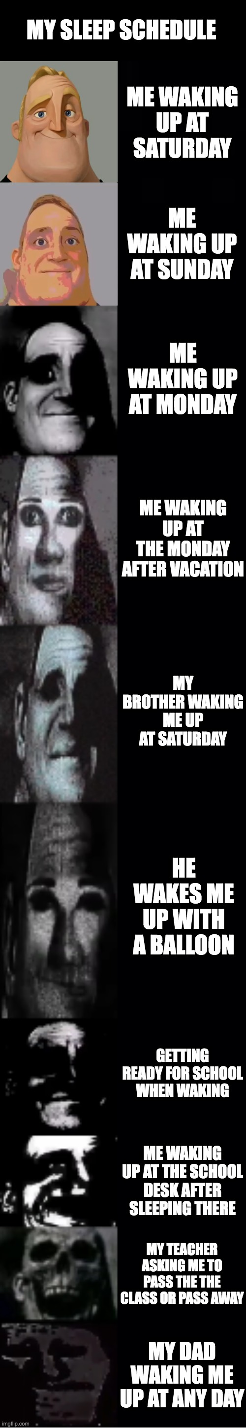 wow just wow | MY SLEEP SCHEDULE; ME WAKING UP AT SATURDAY; ME WAKING UP AT SUNDAY; ME WAKING UP AT MONDAY; ME WAKING UP AT THE MONDAY AFTER VACATION; MY BROTHER WAKING ME UP AT SATURDAY; HE WAKES ME UP WITH A BALLOON; GETTING READY FOR SCHOOL WHEN WAKING; ME WAKING UP AT THE SCHOOL DESK AFTER SLEEPING THERE; MY TEACHER ASKING ME TO PASS THE THE CLASS OR PASS AWAY; MY DAD WAKING ME UP AT ANY DAY | image tagged in mr incredible becoming uncanny | made w/ Imgflip meme maker