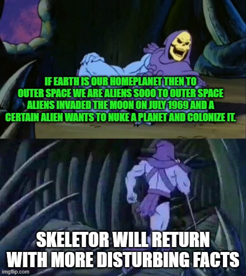 What the hell did i just make | IF EARTH IS OUR HOMEPLANET THEN TO OUTER SPACE WE ARE ALIENS SOOO TO OUTER SPACE ALIENS INVADED THE MOON ON JULY 1969 AND A CERTAIN ALIEN WANTS TO NUKE A PLANET AND COLONIZE IT. SKELETOR WILL RETURN WITH MORE DISTURBING FACTS | image tagged in skeletor disturbing facts | made w/ Imgflip meme maker