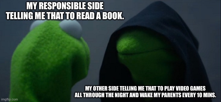 2 sides(fun) | MY RESPONSIBLE SIDE TELLING ME THAT TO READ A BOOK. MY OTHER SIDE TELLING ME THAT TO PLAY VIDEO GAMES ALL THROUGH THE NIGHT AND WAKE MY PARENTS EVERY 10 MINS. | image tagged in memes,evil kermit | made w/ Imgflip meme maker