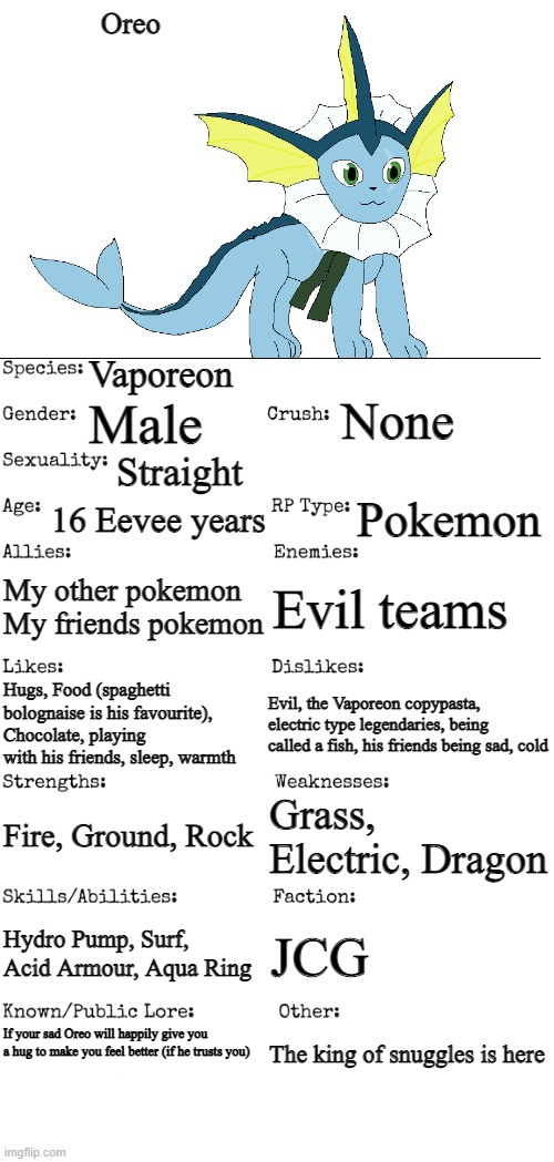 Redone | Oreo; Vaporeon; None; Male; Straight; 16 Eevee years; Pokemon; My other pokemon
My friends pokemon; Evil teams; Evil, the Vaporeon copypasta, electric type legendaries, being called a fish, his friends being sad, cold; Hugs, Food (spaghetti bolognaise is his favourite), Chocolate, playing with his friends, sleep, warmth; Grass, Electric, Dragon; Fire, Ground, Rock; Hydro Pump, Surf, Acid Armour, Aqua Ring; JCG; If your sad Oreo will happily give you a hug to make you feel better (if he trusts you); The king of snuggles is here | image tagged in new oc showcase for rp stream | made w/ Imgflip meme maker