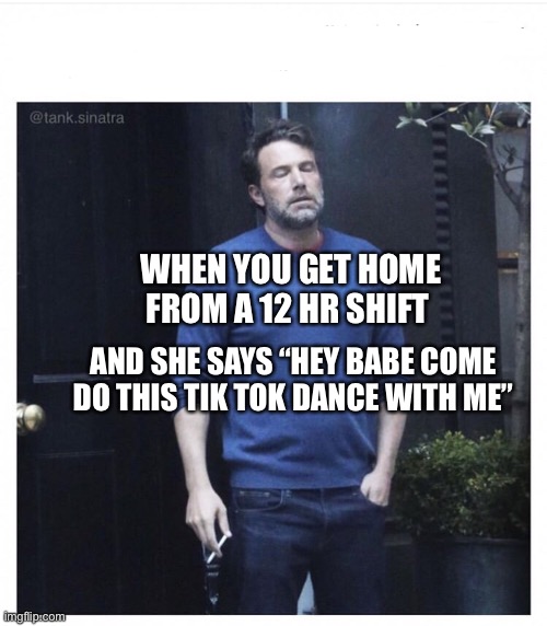 Ben affleck smoking | WHEN YOU GET HOME FROM A 12 HR SHIFT; AND SHE SAYS “HEY BABE COME DO THIS TIK TOK DANCE WITH ME” | image tagged in ben affleck smoking | made w/ Imgflip meme maker