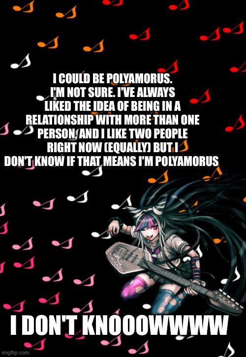 HELPPP!!!!!!! | I COULD BE POLYAMORUS. I'M NOT SURE. I'VE ALWAYS LIKED THE IDEA OF BEING IN A RELATIONSHIP WITH MORE THAN ONE PERSON, AND I LIKE TWO PEOPLE RIGHT NOW (EQUALLY) BUT I DON'T KNOW IF THAT MEANS I'M POLYAMORUS; I DON'T KNOOOWWWW | image tagged in ibuki temp | made w/ Imgflip meme maker